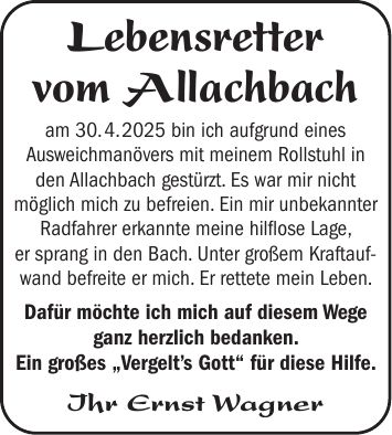 Lebensretter vom Allachbach am 30. 4. 2025 bin ich aufgrund eines Ausweichmanövers mit meinem Rollstuhl in den Allachbach gestürzt. Es war mir nicht möglich mich zu befreien. Ein mir unbekannter Radfahrer erkannte meine hilflose Lage, er sprang in den Bach. Unter großem Kraftaufwand befreite er mich. Er rettete mein Leben. Dafür möchte ich mich auf diesem Wege ganz herzlich bedanken. Ein großes 'Vergelt's Gott' für diese Hilfe. Ihr Ernst Wagner