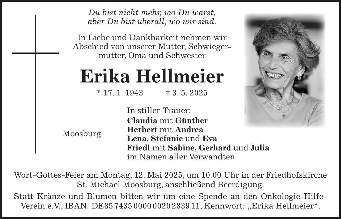  Du bist nicht mehr, wo Du warst, aber Du bist überall, wo wir sind. In Liebe und Dankbarkeit nehmen wir Abschied von unserer Mutter, Schwieger- mutter, Oma und Schwester Erika Hellmeier * 17. 1. 1943 + 3. 5. 2025 In stiller Trauer: Claudia mit Günther Herbert mit Andrea Moosburg Lena, Stefanie und Eva Friedl mit Sabine, Gerhard und Julia im Namen aller Verwandten Wort-Gottes-Feier am Montag, 12. Mai 2025, um 10.00 Uhr in der Friedhofskirche St. Michael Moosburg, anschließend Beerdigung. Statt Kränze und Blumen bitten wir um eine Spende an den Onkologie-Hilfe- Verein e.V., IBAN: DE***, Kennwort: 'Erika Hellmeier'.