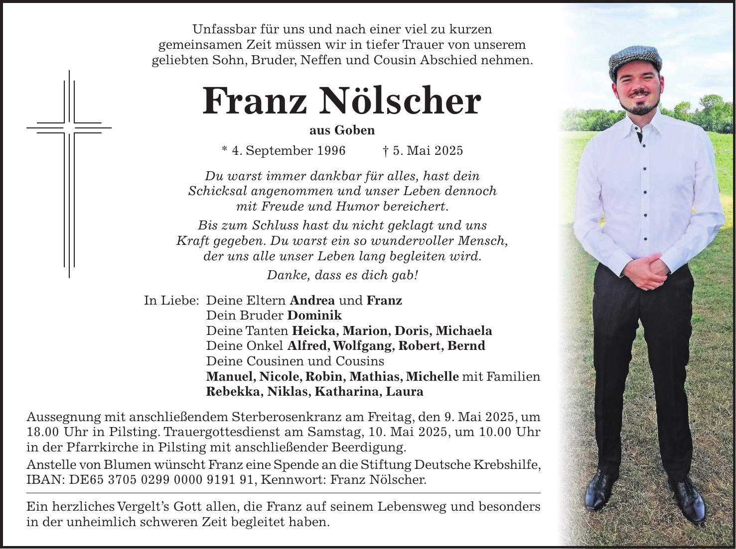 Unfassbar für uns und nach einer viel zu kurzen gemeinsamen Zeit müssen wir in tiefer Trauer von unserem geliebten Sohn, Bruder, Neffen und Cousin Abschied nehmen. Franz Nölscher aus Goben * 4. September 1996 + 5. Mai 2025 Du warst immer dankbar für alles, hast dein Schicksal angenommen und unser Leben dennoch mit Freude und Humor bereichert. Bis zum Schluss hast du nicht geklagt und uns Kraft gegeben. Du warst ein so wundervoller Mensch, der uns alle unser Leben lang begleiten wird. Danke, dass es dich gab! In Liebe: Deine Eltern Andrea und Franz Dein Bruder Dominik Deine Tanten Heicka, Marion, Doris, Michaela Deine Onkel Alfred, Wolfgang, Robert, Bernd Deine Cousinen und Cousins Manuel, Nicole, Robin, Mathias, Michelle mit Familien Rebekka, Niklas, Katharina, Laura Aussegnung mit anschließendem Sterberosenkranz am Freitag, den 9. Mai 2025, um 18.00 Uhr in Pilsting. Trauergottesdienst am Samstag, 10. Mai 2025, um 10.00 Uhr in der Pfarrkirche in Pilsting mit anschließender Beerdigung. Anstelle von Blumen wünscht Franz eine Spende an die Stiftung Deutsche Krebshilfe, IBAN: DE***, Kennwort: Franz Nölscher. Ein herzliches Vergelt's Gott allen, die Franz auf seinem Lebensweg und besonders in der unheimlich schweren Zeit begleitet haben. 