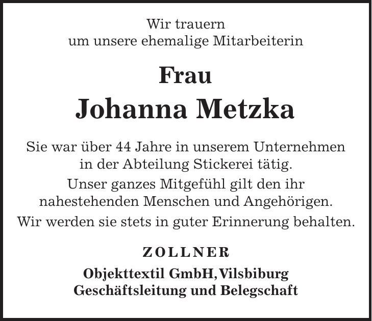  Wir trauern um unsere ehemalige Mitarbeiterin Frau Johanna Metzka Sie war über 44 Jahre in unserem Unternehmen in der Abteilung Stickerei tätig. Unser ganzes Mitgefühl gilt den ihr nahestehenden Menschen und Angehörigen. Wir werden sie stets in guter Erinnerung behalten. ZOLLNER Objekttextil GmbH, Vilsbiburg Geschäftsleitung und Belegschaft