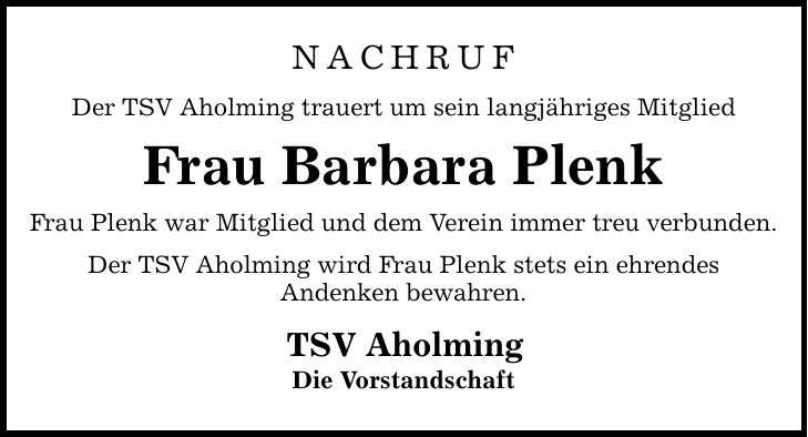 NACHRUFDer TSV Aholming trauert um sein langjähriges MitgliedFrau Barbara PlenkFrau Plenk war Mitglied und dem Verein immer treu verbunden.Der TSV Aholming wird Frau Plenk stets ein ehrendesAndenken bewahren.TSV AholmingDie Vorstandschaft
