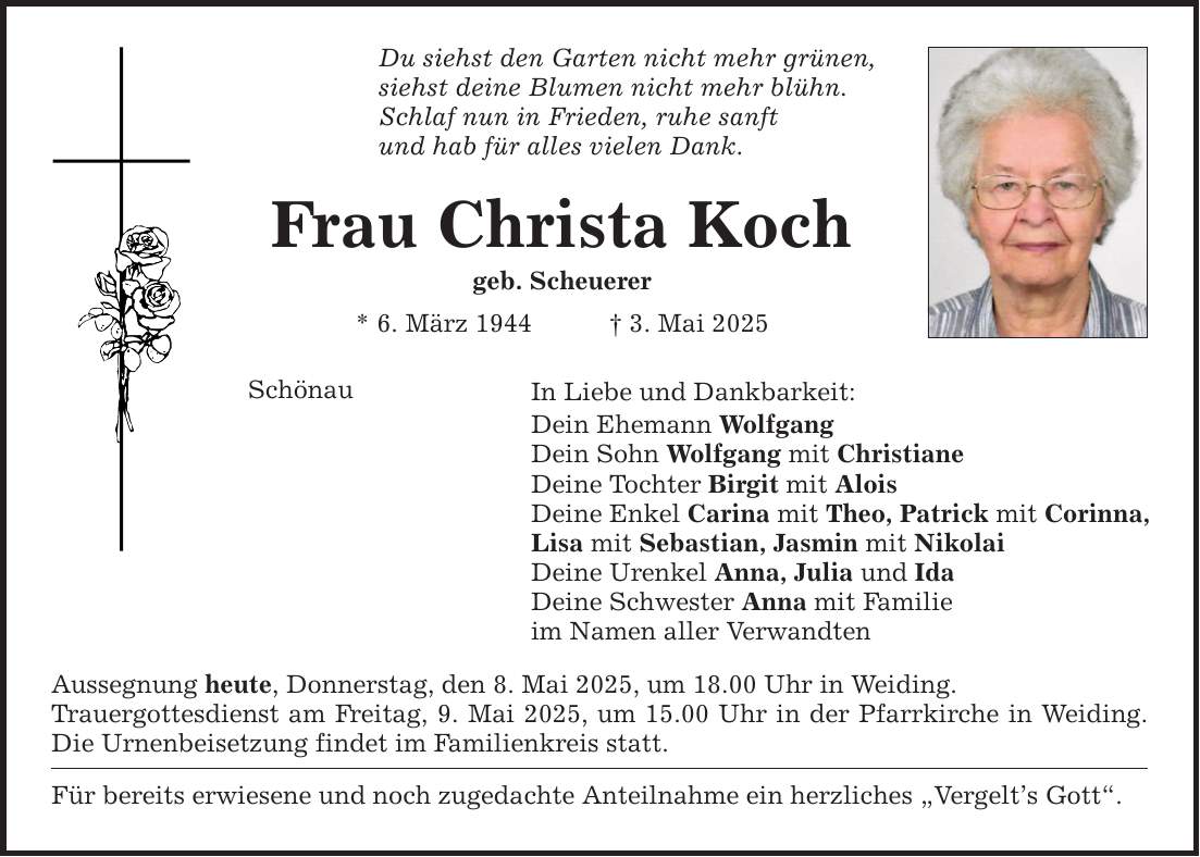 Du siehst den Garten nicht mehr grünen, siehst deine Blumen nicht mehr blühn. Schlaf nun in Frieden, ruhe sanft und hab für alles vielen Dank. Frau Christa Koch geb. Scheuerer * 6. März 1944 _ 3. Mai 2025 Schönau In Liebe und Dankbarkeit: Dein Ehemann Wolfgang Dein Sohn Wolfgang mit Christiane Deine Tochter Birgit mit Alois Deine Enkel Carina mit Theo, Patrick mit Corinna, Lisa mit Sebastian, Jasmin mit Nikolai Deine Urenkel Anna, Julia und Ida Deine Schwester Anna mit Familie im Namen aller Verwandten Aussegnung heute, Donnerstag, den 8. Mai 2025, um 18.00 Uhr in Weiding. Trauergottesdienst am Freitag, 9. Mai 2025, um 15.00 Uhr in der Pfarrkirche in Weiding. Die Urnenbeisetzung findet im Familienkreis statt. Für bereits erwiesene und noch zugedachte Anteilnahme ein herzliches 