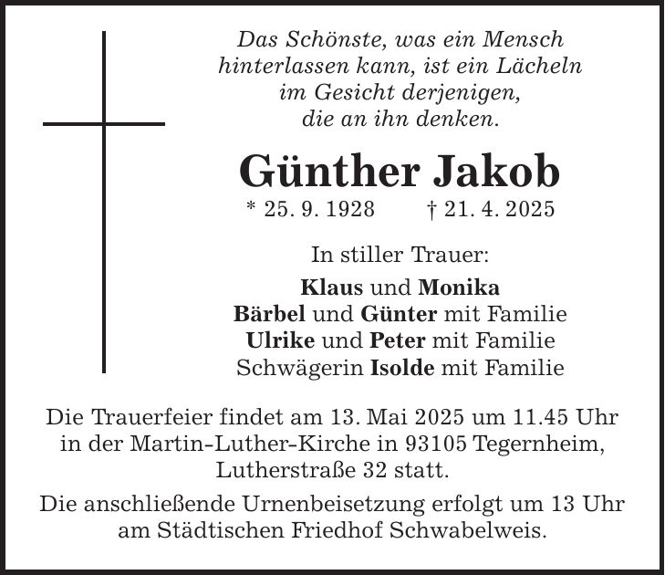  Das Schönste, was ein Mensch hinterlassen kann, ist ein Lächeln im Gesicht derjenigen, die an ihn denken. Günther Jakob * 25. 9. 1928 + 21. 4. 2025 In stiller Trauer: Klaus und Monika Bärbel und Günter mit Familie Ulrike und Peter mit Familie Schwägerin Isolde mit Familie Die Trauerfeier findet am 13. Mai 2025 um 11.45 Uhr in der Martin-Luther-Kirche in 93105 Tegernheim, Lutherstraße 32 statt. Die anschließende Urnenbeisetzung erfolgt um 13 Uhr am Städtischen Friedhof Schwabelweis.
