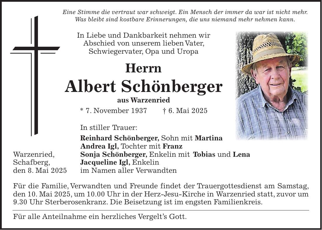  Eine Stimme die vertraut war schweigt. Ein Mensch der immer da war ist nicht mehr. Was bleibt sind kostbare Erinnerungen, die uns niemand mehr nehmen kann. In Liebe und Dankbarkeit nehmen wir Abschied von unserem lieben Vater, Schwiegervater, Opa und Uropa Herrn Albert Schönberger aus Warzenried * 7. November 1937 + 6. Mai 2025 In stiller Trauer: Reinhard Schönberger, Sohn mit Martina Andrea Igl, Tochter mit Franz Warzenried, Sonja Schönberger, Enkelin mit Tobias und Lena Schafberg, Jacqueline Igl, Enkelin den 8. Mai 2025 im Namen aller Verwandten Für die Familie, Verwandten und Freunde findet der Trauergottesdienst am Samstag, den 10. Mai 2025, um 10.00 Uhr in der Herz-Jesu-Kirche in Warzenried statt, zuvor um 9.30 Uhr Sterberosenkranz. Die Beisetzung ist im engsten Familienkreis. Für alle Anteilnahme ein herzliches Vergelt's Gott. 