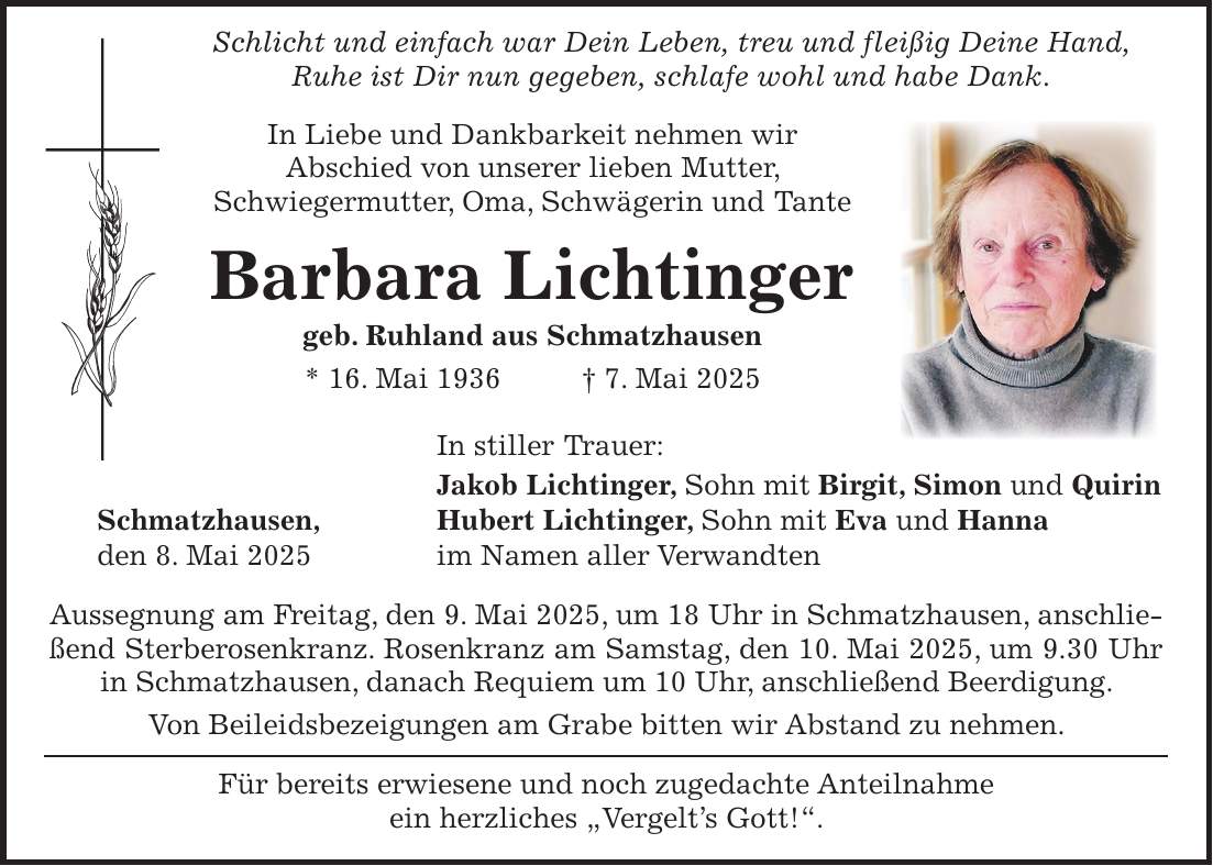  Schlicht und einfach war Dein Leben, treu und fleißig Deine Hand, Ruhe ist Dir nun gegeben, schlafe wohl und habe Dank. In Liebe und Dankbarkeit nehmen wir Abschied von unserer lieben Mutter, Schwiegermutter, Oma, Schwägerin und Tante Barbara Lichtinger geb. Ruhland aus Schmatzhausen * 16. Mai 1936 + 7. Mai 2025 In stiller Trauer: Jakob Lichtinger, Sohn mit Birgit, Simon und Quirin Schmatzhausen, Hubert Lichtinger, Sohn mit Eva und Hanna den 8. Mai 2025 im Namen aller Verwandten Aussegnung am Freitag, den 9. Mai 2025, um 18 Uhr in Schmatzhausen, anschließend Sterberosenkranz. Rosenkranz am Samstag, den 10. Mai 2025, um 9.30 Uhr in Schmatzhausen, danach Requiem um 10 Uhr, anschließend Beerdigung. Von Beileidsbezeigungen am Grabe bitten wir Abstand zu nehmen. Für bereits erwiesene und noch zugedachte Anteilnahme ein herzliches 'Vergelt's Gott!'.