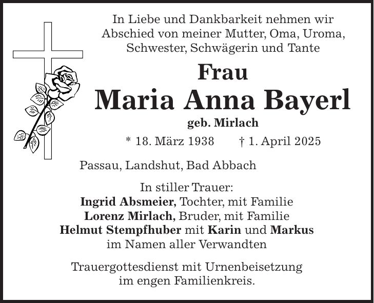  In Liebe und Dankbarkeit nehmen wir Abschied von meiner Mutter, Oma, Uroma, Schwester, Schwägerin und Tante Frau Maria Anna Bayerl geb. Mirlach * 18. März 1938 + 1. April 2025 Passau, Landshut, Bad Abbach In stiller Trauer: Ingrid Absmeier, Tochter, mit Familie Lorenz Mirlach, Bruder, mit Familie Helmut Stempfhuber mit Karin und Markus im Namen aller Verwandten Trauergottesdienst mit Urnenbeisetzung im engen Familienkreis. 