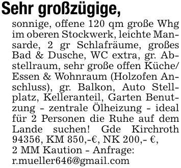 Sehr großzügige, sonnige, offene 120 qm große Whg im oberen Stockwerk, leichte Mansarde, 2 gr Schlafräume, großes Bad & Dusche, WC extra, gr. Abstellraum, sehr große offen Küche/ Essen & Wohnraum (Holzofen Anschluss), gr. Balkon, Auto Stellplatz, Kelleranteil, Garten Benutzung - zentrale Ölheizung - ideal für 2 Personen die Ruhe auf dem Lande suchen! Gde Kirchroth 94356, KM 850,-€, NK 200,- €,2 MM Kaution - Anfrage:r.mueller646@gmail.com
