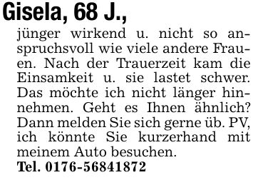 Gisela, 68 J.,jünger wirkend u. nicht so anspruchsvoll wie viele andere Frauen. Nach der Trauerzeit kam die Einsamkeit u. sie lastet schwer. Das möchte ich nicht länger hinnehmen. Geht es Ihnen ähnlich? Dann melden Sie sich gerne üb. PV, ich könnte Sie kurzerhand mit meinem Auto besuchen.Tel. ***