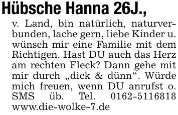 Hübsche Hanna 26J., v. Land, bin natürlich, naturverbunden, lache gern, liebe Kinder u. wünsch mir eine Familie mit dem Richtigen. Hast DU auch das Herz am rechten Fleck? Dann gehe mit mir durch 