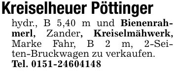 Kreiselheuer Pöttingerhydr., B 5,40 m und Bienenrahmerl, Zander, Kreiselmähwerk, Marke Fahr, B 2 m, 2-Seiten-Bruckwagen zu verkaufen.Tel. ***