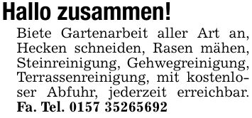 Hallo zusammen! Biete Gartenarbeit aller Art an, Hecken schneiden, Rasen mähen, Steinreinigung, Gehwegreinigung, Terrassenreinigung, mit kostenloser Abfuhr, jederzeit erreichbar. Fa. Tel. ***