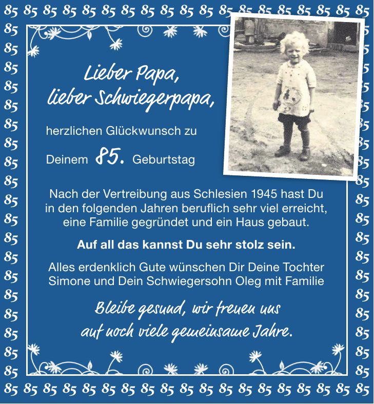 ***Lieber Papa, lieber Schwiegerpapa,herzlichen Glückwunsch zu Deinem 85. Geburtstag Nach der Vertreibung aus Schlesien 1945 hast Du in den folgenden Jahren beruflich sehr viel erreicht, eine Familie gegründet und ein Haus gebaut. Auf all das kannst Du sehr stolz sein. Alles erdenklich Gute wünschen Dir Deine Tochter Simone und Dein Schwiegersohn Oleg mit FamilieBleibe gesund, wir freuen uns auf noch viele gemeinsame Jahre.