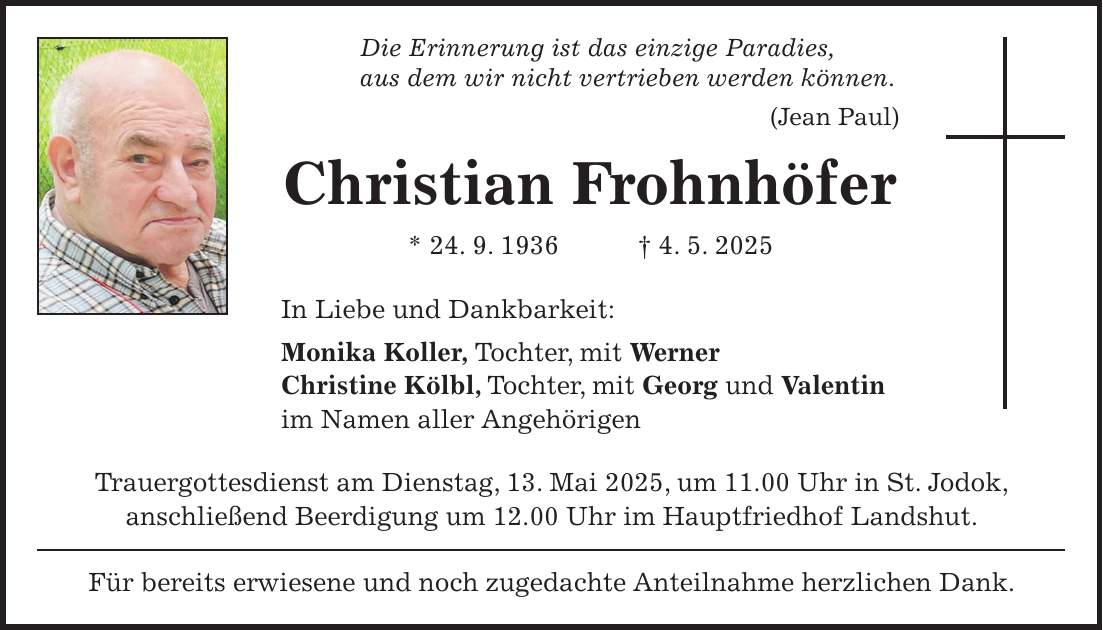 Die Erinnerung ist das einzige Paradies, aus dem wir nicht vertrieben werden können. (Jean Paul) Christian Frohnhöfer * 24. 9. 1936 + 4. 5. 2025 In Liebe und Dankbarkeit: Monika Koller, Tochter, mit Werner Christine Kölbl, Tochter, mit Georg und Valentin im Namen aller Angehörigen Trauergottesdienst am Dienstag, 13. Mai 2025, um 11.00 Uhr in St. Jodok, anschließend Beerdigung um 12.00 Uhr im Hauptfriedhof Landshut. Für bereits erwiesene und noch zugedachte Anteilnahme herzlichen Dank.