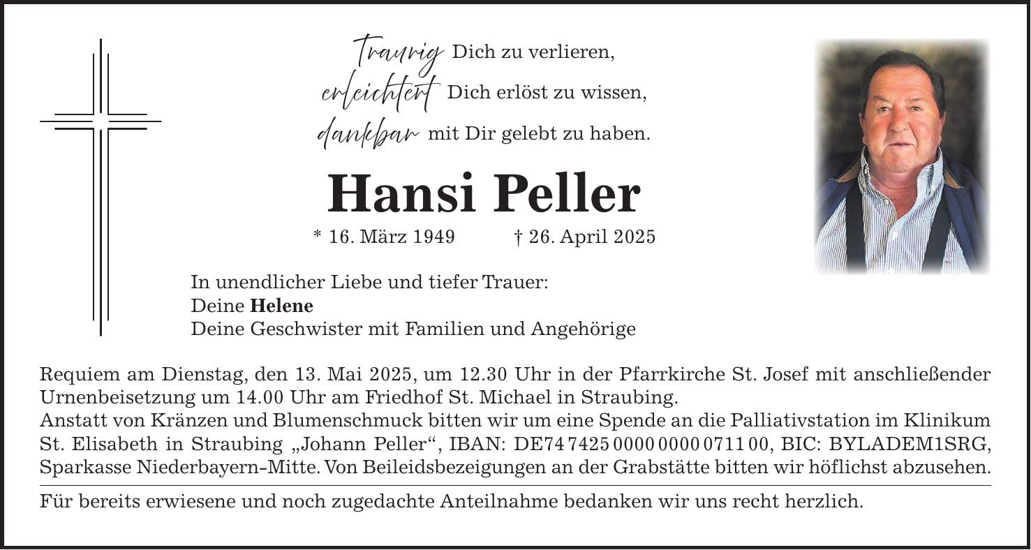 Traurig Dich zu verlieren, erleichtert Dich erlöst zu wissen, dankbar mit Dir gelebt zu haben. Hansi Peller * 16. März 1949 + 26. April 2025 In unendlicher Liebe und tiefer Trauer: Deine Helene Deine Geschwister mit Familien und Angehörige Requiem am Dienstag, den 13. Mai 2025, um 12.30 Uhr in der Pfarrkirche St. Josef mit anschließender Urnenbeisetzung um 14.00 Uhr am Friedhof St. Michael in Straubing. Anstatt von Kränzen und Blumenschmuck bitten wir um eine Spende an die Palliativstation im Klinikum St. Elisabeth in Straubing 'Johann Peller', IBAN: DE***, BIC: BYLADEM1SRG, Sparkasse Niederbayern-Mitte. Von Beileidsbezeigungen an der Grabstätte bitten wir höflichst abzusehen. Für bereits erwiesene und noch zugedachte Anteilnahme bedanken wir uns recht herzlich.