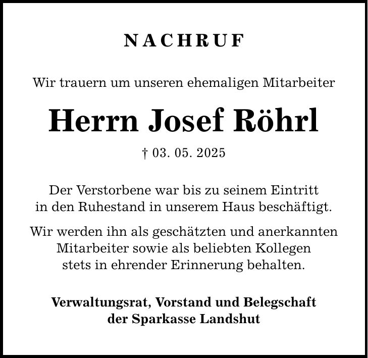 NachrufWir trauern um unseren ehemaligen MitarbeiterHerrn Josef Röhrl_ 03. 05. 2025Der Verstorbene war bis zu seinem Eintrittin den Ruhestand in unserem Haus beschäftigt.Wir werden ihn als geschätzten und anerkanntenMitarbeiter sowie als beliebten Kollegenstets in ehrender Erinnerung behalten.Verwaltungsrat, Vorstand und Belegschaftder Sparkasse Landshut