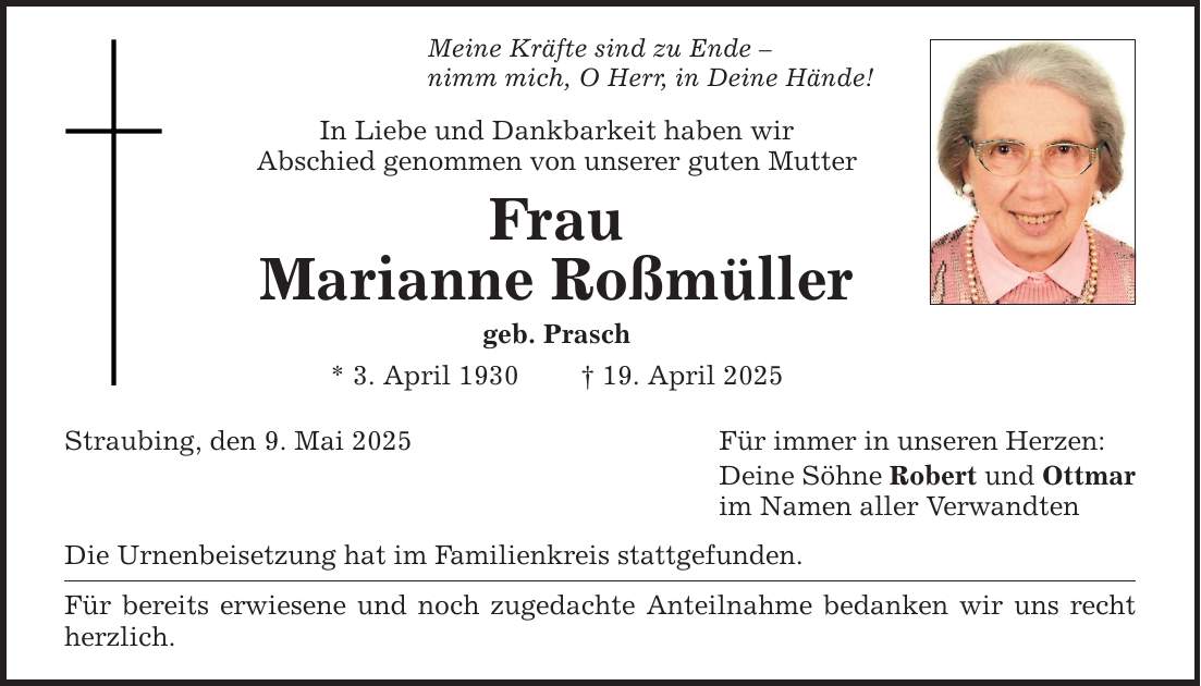 Meine Kräfte sind zu Ende - nimm mich, O Herr, in Deine Hände! In Liebe und Dankbarkeit haben wir Abschied genommen von unserer guten Mutter Frau Marianne Roßmüller geb. Prasch * 3. April 1930 _ 19. April 2025 Straubing, den 9. Mai 2025 Die Urnenbeisetzung hat im Familienkreis stattgefunden. Für bereits erwiesene und noch zugedachte Anteilnahme bedanken wir uns recht herzlich. Für immer in unseren Herzen: Deine Söhne Robert und Ottmar im Namen aller Verwandten