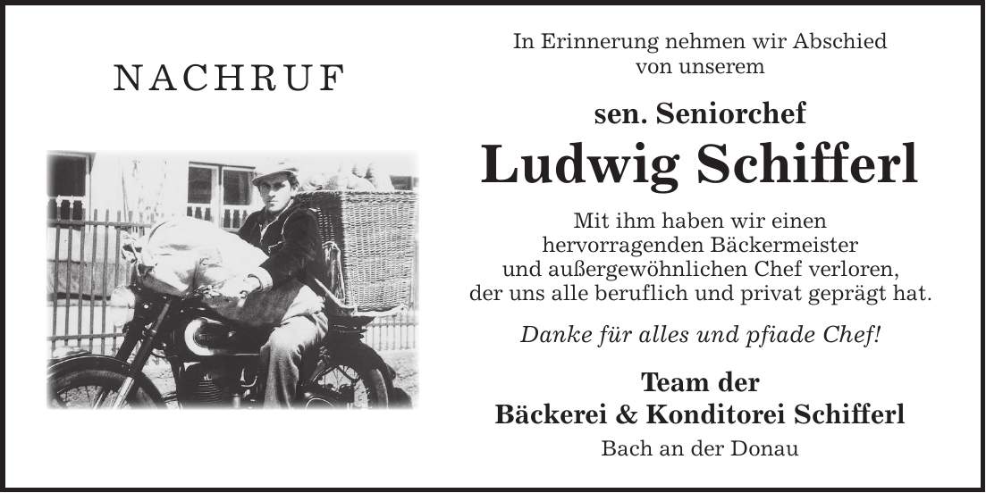 In Erinnerung nehmen wir Abschied von unserem sen. Seniorchef Ludwig Schifferl Mit ihm haben wir einen hervorragenden Bäckermeister und außergewöhnlichen Chef verloren, der uns alle beruflich und privat geprägt hat. Danke für alles und pfiade Chef! Team der Bäckerei & Konditorei Schifferl Bach an der Donaunachruf