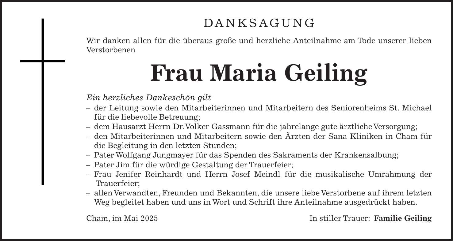 DANKSAGUNG Wir danken allen für die überaus große und herzliche Anteilnahme am Tode unserer lieben Verstorbenen Frau Maria Geiling Ein herzliches Dankeschön gilt - der Leitung sowie den Mitarbeiterinnen und Mitarbeitern des Seniorenheims St. Michael für die liebevolle Betreuung; - dem Hausarzt Herrn Dr. Volker Gassmann für die jahrelange gute ärztliche Versorgung; - den Mitarbeiterinnen und Mitarbeitern sowie den Ärzten der Sana Kliniken in Cham für die Begleitung in den letzten Stunden; - Pater Wolfgang Jungmayer für das Spenden des Sakraments der Krankensalbung; - Pater Jim für die würdige Gestaltung der Trauerfeier; - Frau Jenifer Reinhardt und Herrn Josef Meindl für die musikalische Umrahmung der Trauerfeier; - allen Verwandten, Freunden und Bekannten, die unsere liebe Verstorbene auf ihrem letzten Weg begleitet haben und uns in Wort und Schrift ihre Anteilnahme ausgedrückt haben. Cham, im Mai 2025 In stiller Trauer: Familie Geiling
