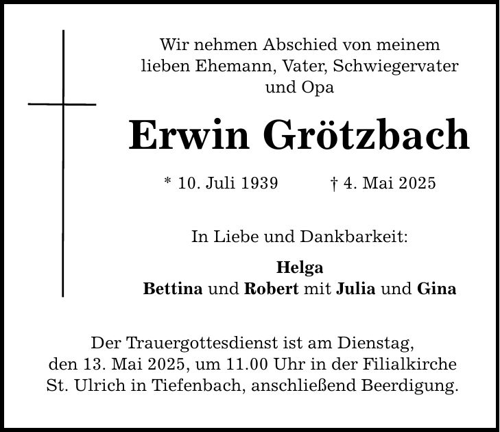 Wir nehmen Abschied von meinem lieben Ehemann, Vater, Schwiegervater und Opa Erwin Grötzbach * 10. Juli 1939 _ 4. Mai 2025 In Liebe und Dankbarkeit: Helga Bettina und Robert mit Julia und Gina Der Trauergottesdienst ist am Dienstag, den 13. Mai 2025, um 11.00 Uhr in der Filialkirche St. Ulrich in Tiefenbach, anschließend Beerdigung.