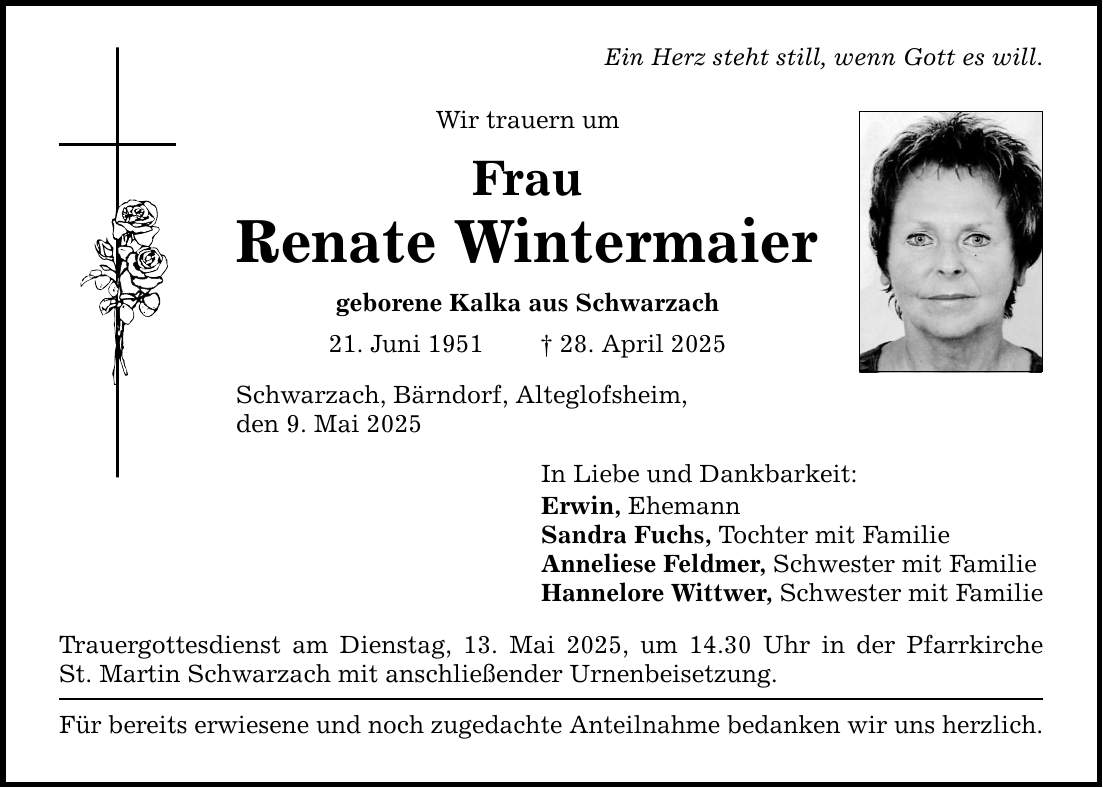 Ein Herz steht still, wenn Gott es will. Wir trauern um Frau Renate Wintermaier geborene Kalka aus Schwarzach 21. Juni 1951 _ 28. April 2025 Schwarzach, Bärndorf, Alteglofsheim, den 9. Mai 2025 In Liebe und Dankbarkeit: Erwin, Ehemann Sandra Fuchs, Tochter mit Familie Anneliese Feldmer, Schwester mit Familie Hannelore Wittwer, Schwester mit Familie Trauergottesdienst am Dienstag, 13. Mai 2025, um 14.30 Uhr in der Pfarrkirche St. Martin Schwarzach mit anschließender Urnenbeisetzung. Für bereits erwiesene und noch zugedachte Anteilnahme bedanken wir uns herzlich.