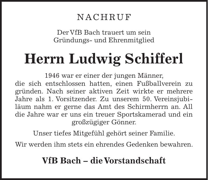 Nachruf Der VfB Bach trauert um sein Gründungs- und Ehrenmitglied Herrn Ludwig Schifferl 1946 war er einer der jungen Männer, die sich entschlossen hatten, einen Fußballverein zu gründen. Nach seiner aktiven Zeit wirkte er mehrere Jahre als 1. Vorsitzender. Zu unserem 50. Vereinsjubiläum nahm er gerne das Amt des Schirmherrn an. All die Jahre war er uns ein treuer Sportskamerad und ein großzügiger Gönner. Unser tiefes Mitgefühl gehört seiner Familie. Wir werden ihm stets ein ehrendes Gedenken bewahren. VfB Bach - die Vorstandschaft