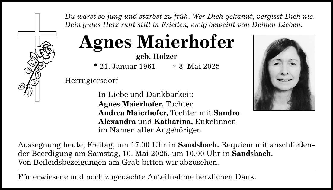Du warst so jung und starbst zu früh. Wer Dich gekannt, vergisst Dich nie. Dein gutes Herz ruht still in Frieden, ewig beweint von Deinen Lieben. Agnes Maierhofer geb. Holzer * 21. Januar 1961 _ 8. Mai 2025 Herrngiersdorf In Liebe und Dankbarkeit: Agnes Maierhofer, Tochter Andrea Maierhofer, Tochter mit Sandro Alexandra und Katharina, Enkelinnen im Namen aller Angehörigen Aussegnung heute, Freitag, um 17.00 Uhr in Sandsbach. Requiem mit anschließender Beerdigung am Samstag, 10. Mai 2025, um 10.00 Uhr in Sandsbach. Von Beileidsbezeigungen am Grab bitten wir abzusehen. Für erwiesene und noch zugedachte Anteilnahme herzlichen Dank.