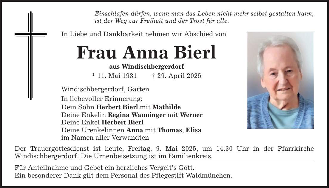 Einschlafen dürfen, wenn man das Leben nicht mehr selbst gestalten kann,ist der Weg zur Freiheit und der Trost für alle.In Liebe und Dankbarkeit nehmen wir Abschied vonFrau Anna Bierlaus Windischbergerdorf* 11. Mai 1931 _ 29. April 2025Windischbergerdorf, GartenIn liebevoller Erinnerung:Dein Sohn Herbert Bierl mit MathildeDeine Enkelin Regina Wanninger mit WernerDeine Enkel Herbert BierlDeine Urenkelinnen Anna mit Thomas, Elisaim Namen aller VerwandtenDer Trauergottesdienst ist heute, Freitag, 9. Mai 2025, um 14.30 Uhr in der Pfarrkirche ­Windischbergerdorf. Die Urnenbeisetzung ist im Familienkreis.Für Anteilnahme und Gebet ein herzliches Vergelt's Gott.Ein besonderer Dank gilt dem Personal des Pflegestift Waldmünchen.