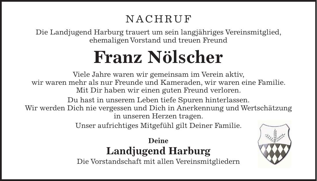 NACHRUF Die Landjugend Harburg trauert um sein langjähriges Vereinsmitglied, ehemaligen Vorstand und treuen Freund Franz Nölscher Viele Jahre waren wir gemeinsam im Verein aktiv, wir waren mehr als nur Freunde und Kameraden, wir waren eine Familie. Mit Dir haben wir einen guten Freund verloren. Du hast in unserem Leben tiefe Spuren hinterlassen. Wir werden Dich nie vergessen und Dich in Anerkennung und Wertschätzung in unseren Herzen tragen. Unser aufrichtiges Mitgefühl gilt Deiner Familie. Deine Landjugend Harburg Die Vorstandschaft mit allen Vereinsmitgliedern