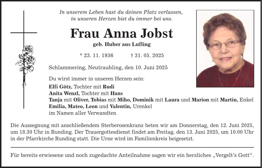 In unserem Leben hast du deinen Platz verlassen, in unseren Herzen bist du immer bei uns. Frau Anna Jobst geb. Huber aus Lufling * 23. 11. 1936 _ 31. 05. 2025 Schlammering, Neutraubling, den 10. Juni 2025 Du wirst immer in unseren Herzen sein: Elfi Götz, Tochter mit Rudi Anita Wenzl, Tochter mit Hans Tanja mit Oliver, Tobias mit Miho, Dominik mit Laura und Marion mit Martin, Enkel Emilia, Mateo, Leon und Valentin, Urenkel im Namen aller Verwandten Die Aussegnung mit anschließendem Sterberosenkranz beten wir am Donnerstag, den 12. Juni 2025, um 18.30 Uhr in Runding. Der Trauergottesdienst findet am Freitag, den 13. Juni 2025, um 10.00 Uhr in der Pfarrkirche Runding statt. Die Urne wird im Familienkreis beigesetzt. Für bereits erwiesene und noch zugedachte Anteilnahme sagen wir ein herzliches 
