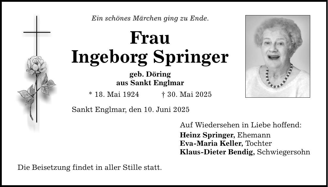 Ein schönes Märchen ging zu Ende. Frau Ingeborg Springer geb. Döring aus Sankt Englmar * 18. Mai 1924 _ 30. Mai 2025 Sankt Englmar, den 10. Juni 2025 Die Beisetzung findet in aller Stille statt. Auf Wiedersehen in Liebe hoffend: Heinz Springer, Ehemann Eva-Maria Keller, Tochter Klaus-Dieter Bendig, Schwiegersohn
