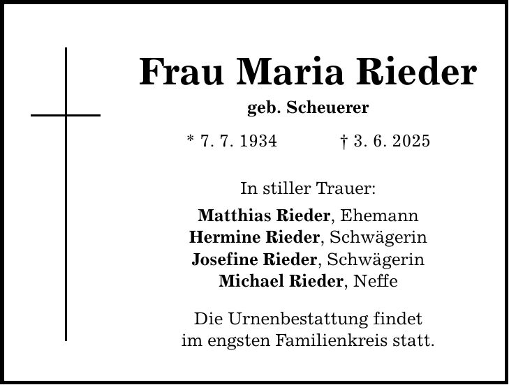 Frau Maria Rieder geb. Scheuerer * 7. 7. 1934 _ 3. 6. 2025 In stiller Trauer: Matthias Rieder, Ehemann Hermine Rieder, Schwägerin Josefine Rieder, Schwägerin Michael Rieder, Neffe Die Urnenbestattung findet im engsten Familienkreis statt.