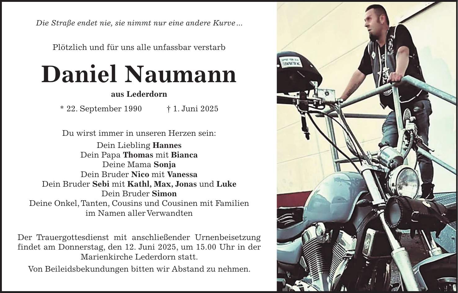 Die Straße endet nie, sie nimmt nur eine andere Kurve ... Plötzlich und für uns alle unfassbar verstarb Daniel Naumann aus Lederdorn * 22. September 1990 + 1. Juni 2025 Du wirst immer in unseren Herzen sein: Dein Liebling Hannes Dein Papa Thomas mit Bianca Deine Mama Sonja Dein Bruder Nico mit Vanessa Dein Bruder Sebi mit Kathl, Max, Jonas und Luke Dein Bruder Simon Deine Onkel, Tanten, Cousins und Cousinen mit Familien im Namen aller Verwandten Der Trauergottesdienst mit anschließender Urnenbeisetzung findet am Donnerstag, den 12. Juni 2025, um 15.00 Uhr in der Marienkirche Lederdorn statt. Von Beileidsbekundungen bitten wir Abstand zu nehmen.