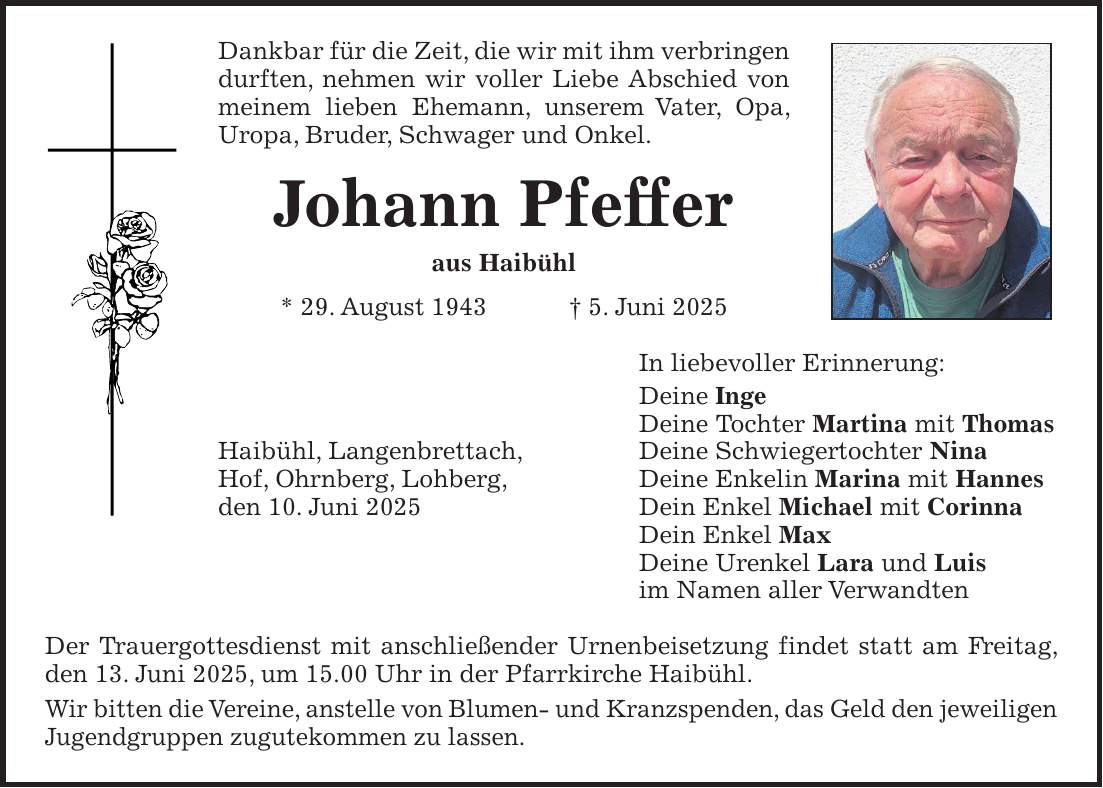 Dankbar für die Zeit, die wir mit ihm verbringen durften, nehmen wir voller Liebe Abschied von meinem lieben Ehemann, unserem Vater, Opa, Uropa, Bruder, Schwager und Onkel. Johann Pfeffer aus Haibühl * 29. August 1943 + 5. Juni 2025 In liebevoller Erinnerung: Deine Inge Deine Tochter Martina mit Thomas Haibühl, Langenbrettach, Deine Schwiegertochter Nina Hof, Ohrnberg, Lohberg, Deine Enkelin Marina mit Hannes den 10. Juni 2025 Dein Enkel Michael mit Corinna Dein Enkel Max Deine Urenkel Lara und Luis im Namen aller Verwandten Der Trauergottesdienst mit anschließender Urnenbeisetzung findet statt am Freitag, den 13. Juni 2025, um 15.00 Uhr in der Pfarrkirche Haibühl. Wir bitten die Vereine, anstelle von Blumen- und Kranzspenden, das Geld den jeweiligen Jugendgruppen zugutekommen zu lassen.