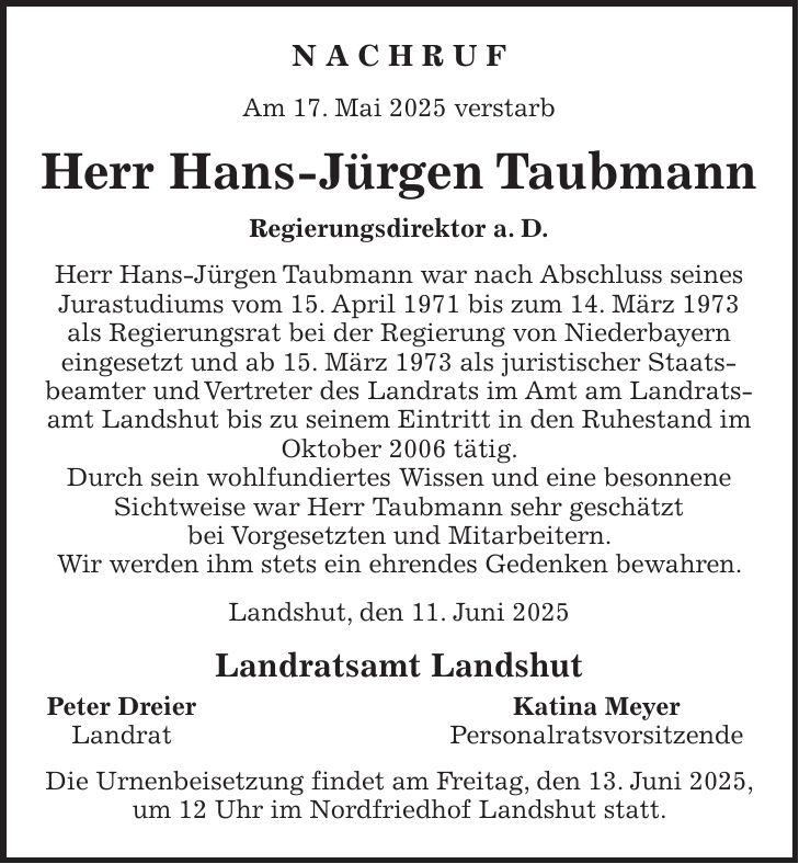 N A C H R U F Am 17. Mai 2025 verstarb Herr Hans-Jürgen Taubmann Regierungsdirektor a. D. Herr Hans-Jürgen Taubmann war nach Abschluss seines Jurastudiums vom 15. April 1971 bis zum 14. März 1973 als Regierungsrat bei der Regierung von Niederbayern eingesetzt und ab 15. März 1973 als juristischer Staatsbeamter und Vertreter des Landrats im Amt am Landratsamt Landshut bis zu seinem Eintritt in den Ruhestand im Oktober 2006 tätig. Durch sein wohlfundiertes Wissen und eine besonnene Sichtweise war Herr Taubmann sehr geschätzt bei Vorgesetzten und Mitarbeitern. Wir werden ihm stets ein ehrendes Gedenken bewahren. Landshut, den 11. Juni 2025 Landratsamt Landshut Peter Dreier Katina Meyer Landrat Personalratsvorsitzende Die Urnenbeisetzung findet am Freitag, den 13. Juni 2025, um 12 Uhr im Nordfriedhof Landshut statt.