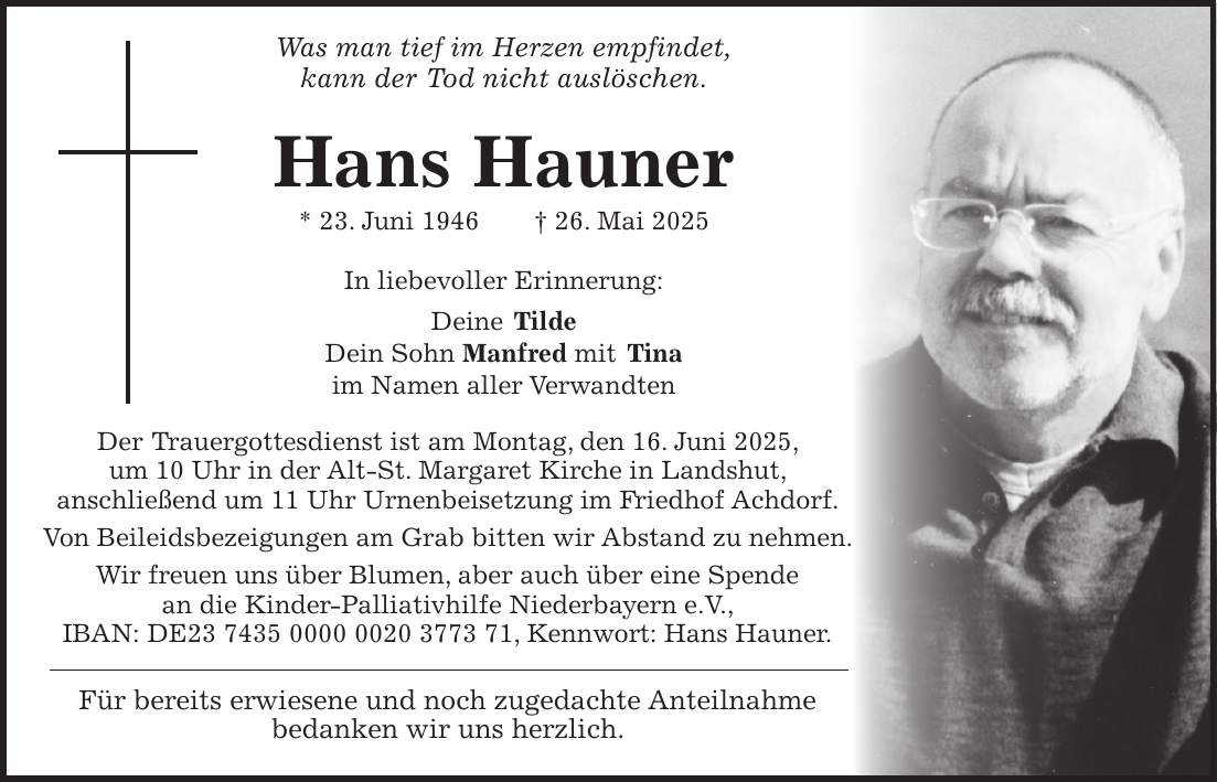  Was man tief im Herzen empfindet, kann der Tod nicht auslöschen. Hans Hauner * 23. Juni 1946 + 26. Mai 2025 In liebevoller Erinnerung: Deine Tilde Dein Sohn Manfred mit Tina im Namen aller Verwandten Der Trauergottesdienst ist am Montag, den 16. Juni 2025, um 10 Uhr in der Alt-St. Margaret Kirche in Landshut, anschließend um 11 Uhr Urnenbeisetzung im Friedhof Achdorf. Von Beileidsbezeigungen am Grab bitten wir Abstand zu nehmen. Wir freuen uns über Blumen, aber auch über eine Spende an die Kinder-Palliativhilfe Niederbayern e.V., IBAN: DE***, Kennwort: Hans Hauner. Für bereits erwiesene und noch zugedachte Anteilnahme bedanken wir uns herzlich.