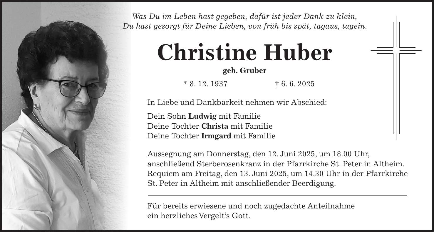Was Du im Leben hast gegeben, dafür ist jeder Dank zu klein, Du hast gesorgt für Deine Lieben, von früh bis spät, tagaus, tagein. Christine Huber geb. Gruber * 8. 12. 1937 + 6. 6. 2025 In Liebe und Dankbarkeit nehmen wir Abschied: Dein Sohn Ludwig mit Familie Deine Tochter Christa mit Familie Deine Tochter Irmgard mit Familie Aussegnung am Donnerstag, den 12. Juni 2025, um 18.00 Uhr, anschließend Sterberosenkranz in der Pfarrkirche St. Peter in Altheim. Requiem am Freitag, den 13. Juni 2025, um 14.30 Uhr in der Pfarrkirche St. Peter in Altheim mit anschließender Beerdigung. Für bereits erwiesene und noch zugedachte Anteilnahme ein herzliches Vergelt's Gott.