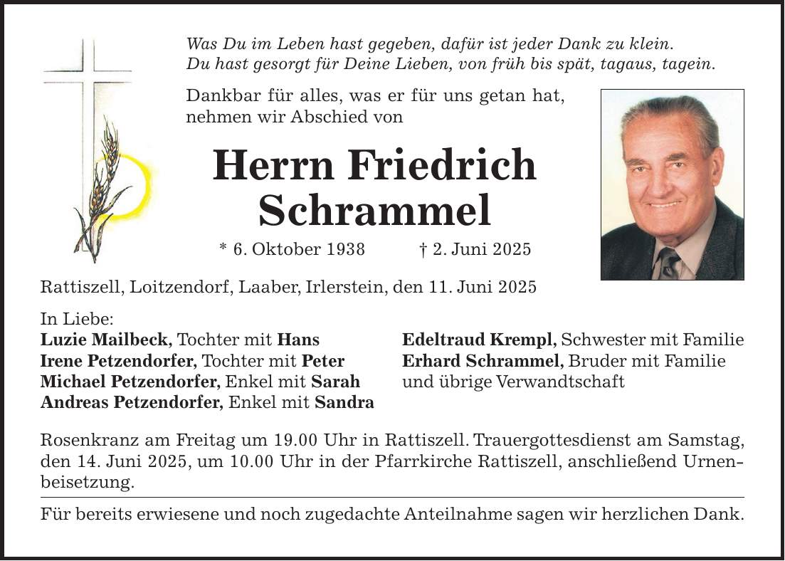 Was Du im Leben hast gegeben, dafür ist jeder Dank zu klein. Du hast gesorgt für Deine Lieben, von früh bis spät, tagaus, tagein. Dankbar für alles, was er für uns getan hat, nehmen wir Abschied von Herrn Friedrich Schrammel * 6. Oktober 1938 + 2. Juni 2025 Rattiszell, Loitzendorf, Laaber, Irlerstein, den 11. Juni 2025 In Liebe: Luzie Mailbeck, Tochter mit Hans Edeltraud Krempl, Schwester mit Familie Irene Petzendorfer, Tochter mit Peter Erhard Schrammel, Bruder mit Familie Michael Petzendorfer, Enkel mit Sarah und übrige Verwandtschaft Andreas Petzendorfer, Enkel mit Sandra Rosenkranz am Freitag um 19.00 Uhr in Rattiszell. Trauergottesdienst am Samstag, den 14. Juni 2025, um 10.00 Uhr in der Pfarrkirche Rattiszell, anschließend Urnenbeisetzung. Für bereits erwiesene und noch zugedachte Anteilnahme sagen wir herzlichen Dank.