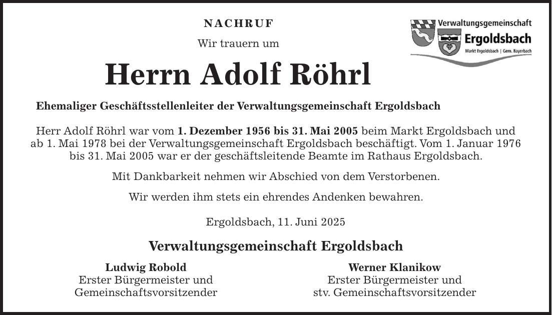 Nachruf Wir trauern um Herrn Adolf Röhrl Ehemaliger Geschäftsstellenleiter der Verwaltungsgemeinschaft Ergoldsbach Herr Adolf Röhrl war vom 1. Dezember 1956 bis 31. Mai 2005 beim Markt Ergoldsbach und ab 1. Mai 1978 bei der Verwaltungsgemeinschaft Ergoldsbach beschäftigt. Vom 1. Januar 1976 bis 31. Mai 2005 war er der geschäftsleitende Beamte im Rathaus Ergoldsbach. Mit Dankbarkeit nehmen wir Abschied von dem Verstorbenen. Wir werden ihm stets ein ehrendes Andenken bewahren. Ergoldsbach, 11. Juni 2025 Verwaltungsgemeinschaft Ergoldsbach Ludwig Robold Werner Klanikow Erster Bürgermeister und Erster Bürgermeister und Gemeinschaftsvorsitzender stv. Gemeinschaftsvorsitzender