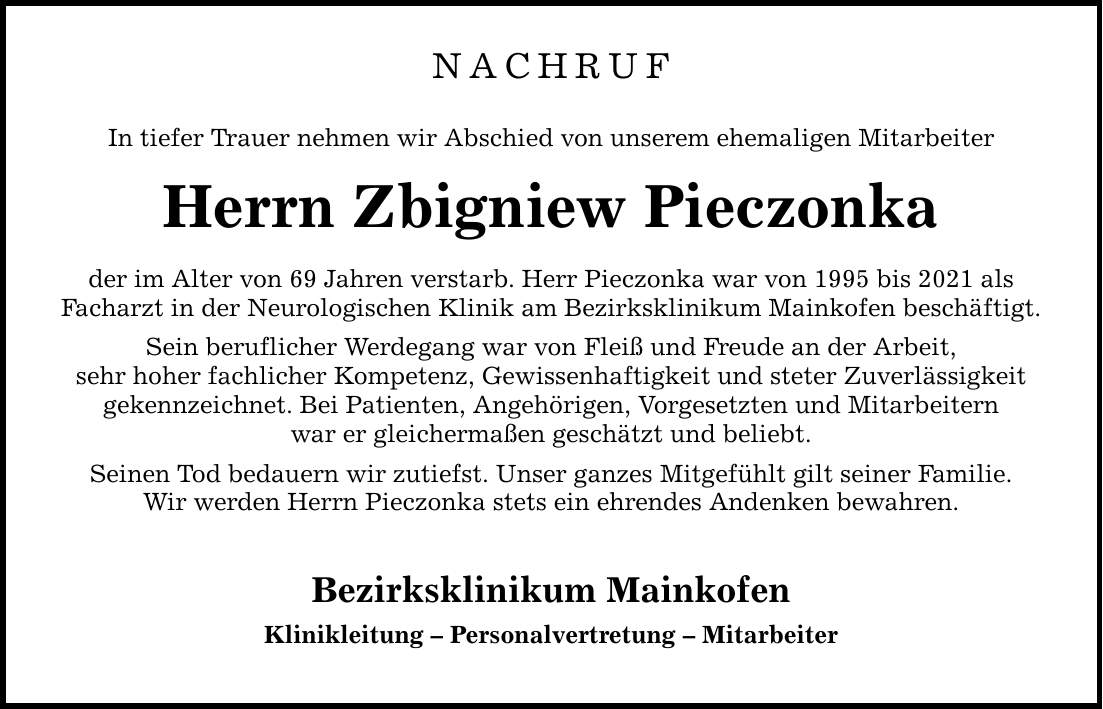 NACHRUF In tiefer Trauer nehmen wir Abschied von unserem ehemaligen Mitarbeiter Herrn Zbigniew Pieczonka der im Alter von 69 Jahren verstarb. Herr Pieczonka war von 1995 bis 2021 als Facharzt in der Neurologischen Klinik am Bezirksklinikum Mainkofen beschäftigt. Sein beruflicher Werdegang war von Fleiß und Freude an der Arbeit, sehr hoher fachlicher Kompetenz, Gewissenhaftigkeit und steter Zuverlässigkeit gekennzeichnet. Bei Patienten, Angehörigen, Vorgesetzten und Mitarbeitern war er gleichermaßen geschätzt und beliebt. Seinen Tod bedauern wir zutiefst. Unser ganzes Mitgefühlt gilt seiner Familie. Wir werden Herrn Pieczonka stets ein ehrendes Andenken bewahren. Bezirksklinikum Mainkofen Klinikleitung - Personalvertretung - Mitarbeiter
