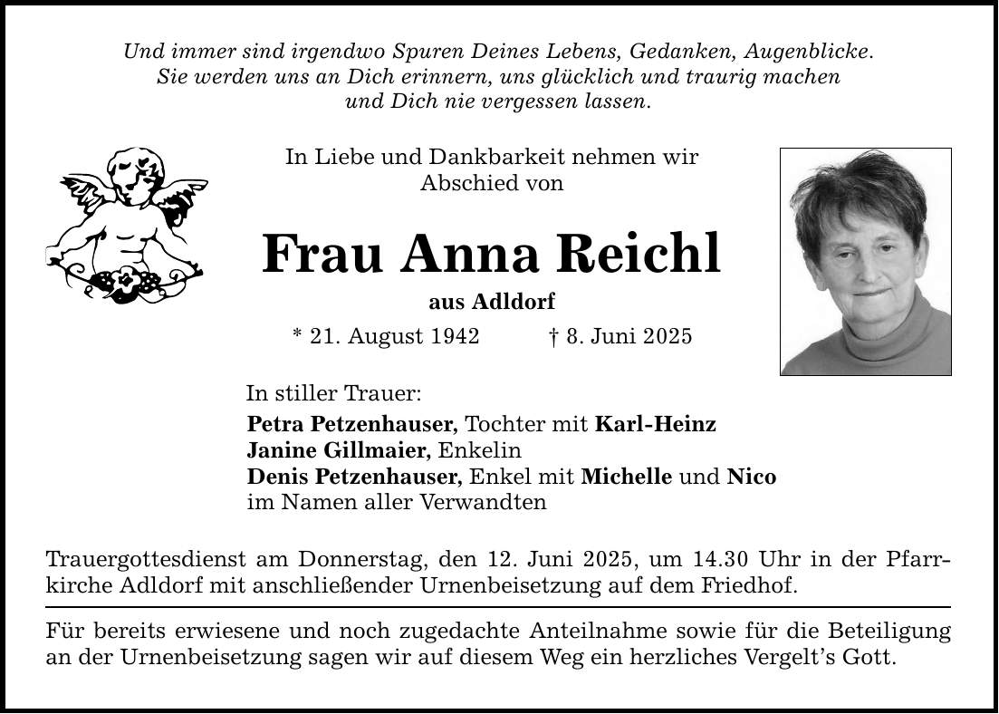 Und immer sind irgendwo Spuren Deines Lebens, Gedanken, Augenblicke. Sie werden uns an Dich erinnern, uns glücklich und traurig machen und Dich nie vergessen lassen. In Liebe und Dankbarkeit nehmen wir Abschied von Frau Anna Reichl aus Adldorf * 21. August 1942 _ 8. Juni 2025 In stiller Trauer: Petra Petzenhauser, Tochter mit Karl-Heinz Janine Gillmaier, Enkelin Denis Petzenhauser, Enkel mit Michelle und Nico im Namen aller Verwandten Trauergottesdienst am Donnerstag, den 12. Juni 2025, um 14.30 Uhr in der Pfarr­kirche Adldorf mit anschließender Urnenbeisetzung auf dem Friedhof. Für bereits erwiesene und noch zugedachte Anteilnahme sowie für die Beteiligung an der Urnenbeisetzung sagen wir auf diesem Weg ein herzliches Vergelt's Gott.