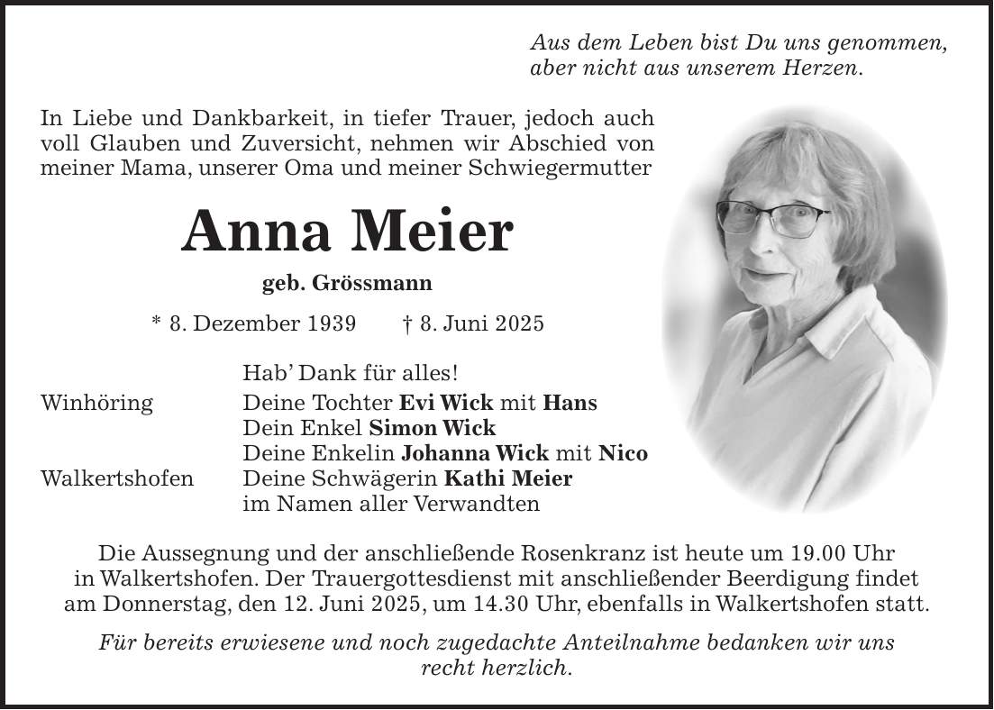 Aus dem Leben bist Du uns genommen, aber nicht aus unserem Herzen. In Liebe und Dankbarkeit, in tiefer Trauer, jedoch auch voll Glauben und Zuversicht, nehmen wir Abschied von meiner Mama, unserer Oma und meiner Schwiegermutter Anna Meier geb. Grössmann * 8. Dezember 1939 + 8. Juni 2025 Hab' Dank für alles! Winhöring Deine Tochter Evi Wick mit Hans Dein Enkel Simon Wick Deine Enkelin Johanna Wick mit Nico Walkertshofen Deine Schwägerin Kathi Meier im Namen aller Verwandten Die Aussegnung und der anschließende Rosenkranz ist heute um 19.00 Uhr in Walkertshofen. Der Trauergottesdienst mit anschließender Beerdigung findet am Donnerstag, den 12. Juni 2025, um 14.30 Uhr, ebenfalls in Walkertshofen statt. Für bereits erwiesene und noch zugedachte Anteilnahme bedanken wir uns recht herzlich.