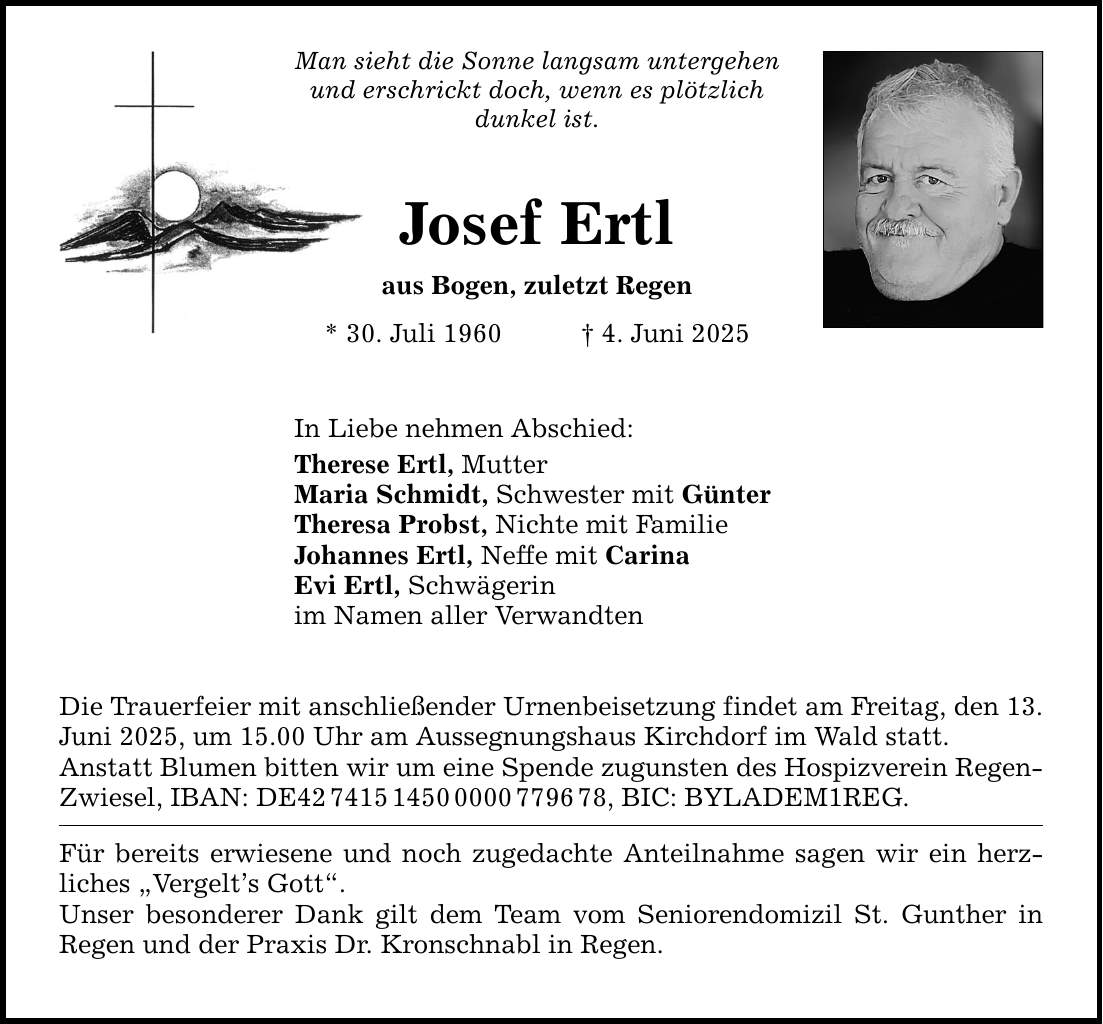 Man sieht die Sonne langsam untergehen und erschrickt doch, wenn es plötzlich dunkel ist. Josef Ertl aus Bogen, zuletzt Regen * 30. Juli 1960 _ 4. Juni 2025 In Liebe nehmen Abschied: Therese Ertl, Mutter Maria Schmidt, Schwester mit Günter Theresa Probst, Nichte mit Familie Johannes Ertl, Neffe mit Carina Evi Ertl, Schwägerin im Namen aller Verwandten Die Trauerfeier mit anschließender Urnenbeisetzung findet am Freitag, den 13. Juni 2025, um 15.00 Uhr am Aussegnungshaus Kirchdorf im Wald statt. Anstatt Blumen bitten wir um eine Spende zugunsten des Hospizverein Regen- Zwiesel, IBAN: DE***, BIC: BYLADEM1REG. Für bereits erwiesene und noch zugedachte Anteilnahme sagen wir ein herz­liches 