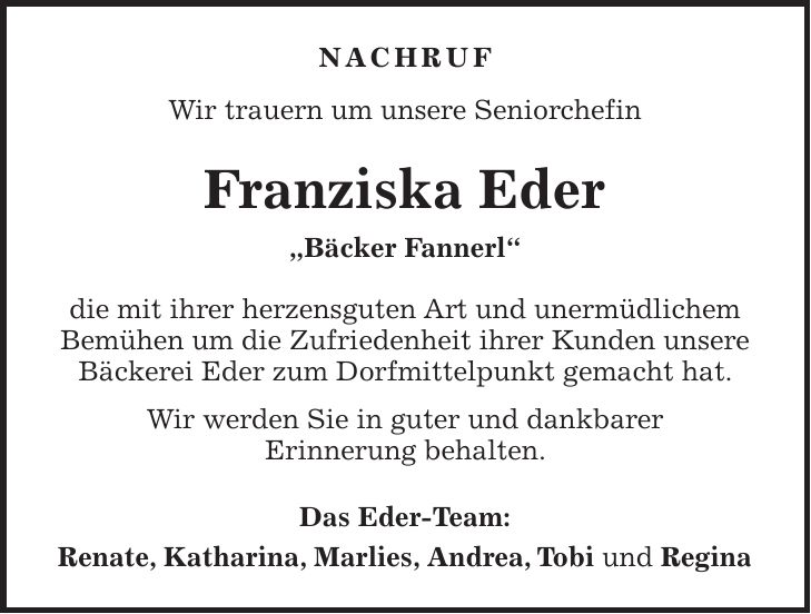 Nachruf Wir trauern um unsere Seniorchefin Franziska Eder 'Bäcker Fannerl' die mit ihrer herzensguten Art und unermüdlichem Bemühen um die Zufriedenheit ihrer Kunden unsere Bäckerei Eder zum Dorfmittelpunkt gemacht hat. Wir werden Sie in guter und dankbarer Erinnerung behalten. Das Eder-Team: Renate, Katharina, Marlies, Andrea, Tobi und Regina