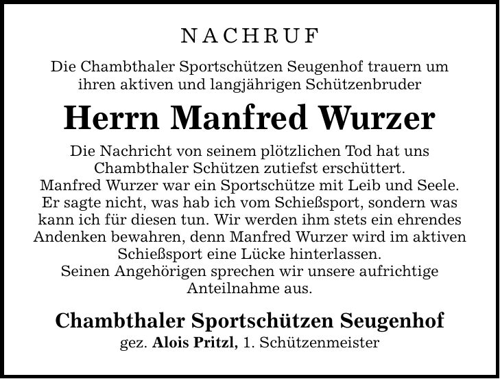 Nachruf Die Chambthaler Sportschützen Seugenhof trauern um ihren aktiven und langjährigen Schützenbruder Herrn Manfred Wurzer Die Nachricht von seinem plötzlichen Tod hat uns Chambthaler Schützen zutiefst erschüttert. Manfred Wurzer war ein Sportschütze mit Leib und Seele. Er sagte nicht, was hab ich vom Schießsport, sondern was kann ich für diesen tun. Wir werden ihm stets ein ehrendes Andenken bewahren, denn Manfred Wurzer wird im aktiven Schießsport eine Lücke hinterlassen. Seinen Angehörigen sprechen wir unsere aufrichtige Anteilnahme aus. Chambthaler Sportschützen Seugenhof gez. Alois Pritzl, 1. Schützenmeister