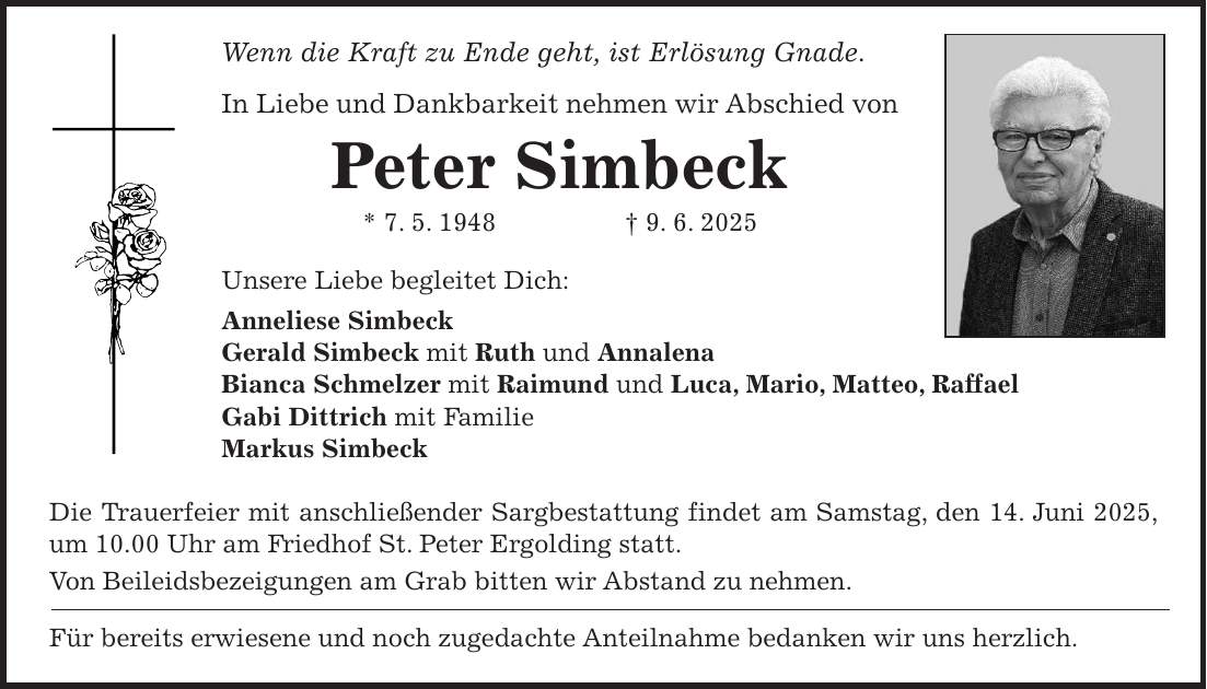 Wenn die Kraft zu Ende geht, ist Erlösung Gnade. In Liebe und Dankbarkeit nehmen wir Abschied von Peter Simbeck * 7. 5. 1948 + 9. 6. 2025 Unsere Liebe begleitet Dich: Anneliese Simbeck Gerald Simbeck mit Ruth und Annalena Bianca Schmelzer mit Raimund und Luca, Mario, Matteo, Raffael Gabi Dittrich mit Familie Markus Simbeck Die Trauerfeier mit anschließender Sargbestattung findet am Samstag, den 14. Juni 2025, um 10.00 Uhr am Friedhof St. Peter Ergolding statt. Von Beileidsbezeigungen am Grab bitten wir Abstand zu nehmen. Für bereits erwiesene und noch zugedachte Anteilnahme bedanken wir uns herzlich.