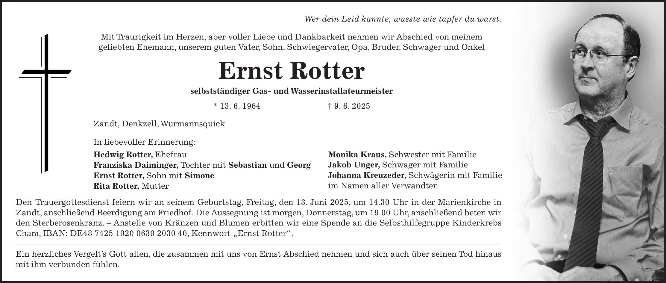Wer dein Leid kannte, wusste wie tapfer du warst. Mit Traurigkeit im Herzen, aber voller Liebe und Dankbarkeit nehmen wir Abschied von meinem geliebten Ehemann, unserem guten Vater, Sohn, Schwiegervater, Opa, Bruder, Schwager und Onkel Ernst Rotter selbstständiger Gas- und Wasserinstallateurmeister * 13. 6. 1964 + 9. 6. 2025 Zandt, Denkzell, Wurmannsquick In liebevoller Erinnerung: Hedwig Rotter, Ehefrau Franziska Daiminger, Tochter mit Sebastian und Georg Ernst Rotter, Sohn mit Simone Rita Rotter, Mutter Den Trauergottesdienst feiern wir an seinem Geburtstag, Freitag, den 13. Juni 2025, um 14.30 Uhr in der Marienkirche in Zandt, anschließend Beerdigung am Friedhof. Die Aussegnung ist morgen, Donnerstag, um 19.00 Uhr, anschließend beten wir den Sterberosenkranz. - Anstelle von Kränzen und Blumen erbitten wir eine Spende an die Selbsthilfegruppe Kinderkrebs Cham, IBAN: DE***, Kennwort 'Ernst Rotter'. Ein herzliches Vergelt's Gott allen, die zusammen mit uns von Ernst Abschied nehmen und sich auch über seinen Tod hinaus mit ihm verbunden fühlen.Monika Kraus, Schwester mit Familie Jakob Unger, Schwager mit Familie Johanna Kreuzeder, Schwägerin mit Familie im Namen aller Verwandten 