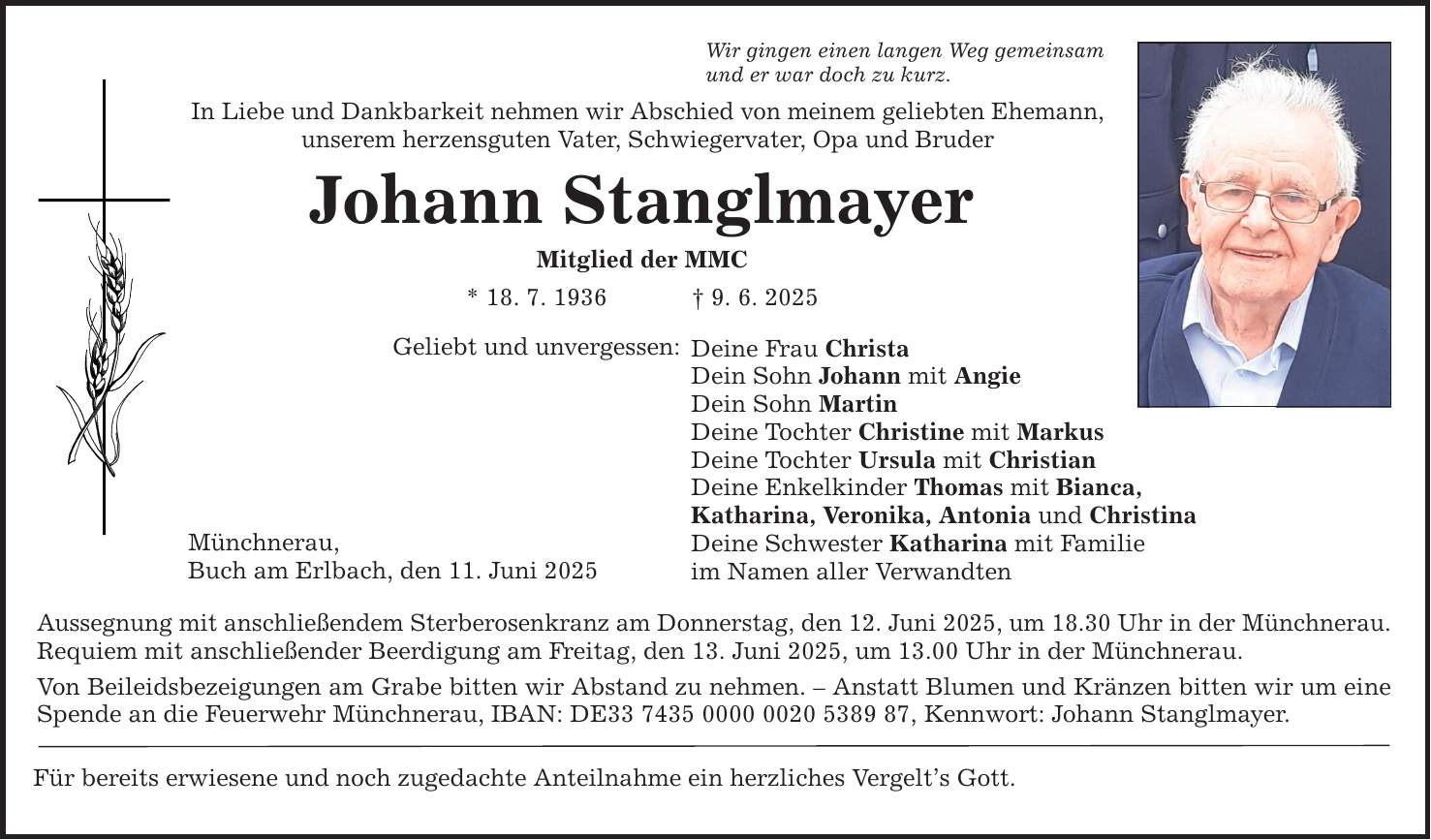 Wir gingen einen langen Weg gemeinsam und er war doch zu kurz. In Liebe und Dankbarkeit nehmen wir Abschied von meinem geliebten Ehemann, unserem herzensguten Vater, Schwiegervater, Opa und Bruder Johann Stanglmayer Mitglied der MMC * 18. 7. 1936 _ 9. 6. 2025 Geliebt und unvergessen: Münchnerau, Buch am Erlbach, den 11. Juni 2025 Deine Frau Christa Dein Sohn Johann mit Angie Dein Sohn Martin Deine Tochter Christine mit Markus Deine Tochter Ursula mit Christian Deine Enkelkinder Thomas mit Bianca, Katharina, Veronika, Antonia und Christina Deine Schwester Katharina mit Familie im Namen aller Verwandten Aussegnung mit anschließendem Sterberosenkranz am Donnerstag, den 12. Juni 2025, um 18.30 Uhr in der Münchnerau. Requiem mit anschließender Beerdigung am Freitag, den 13. Juni 2025, um 13.00 Uhr in der Münchnerau. Von Beileidsbezeigungen am Grabe bitten wir Abstand zu nehmen. - Anstatt Blumen und Kränzen bitten wir um eine Spende an die Feuerwehr Münchnerau, IBAN: DE***, Kennwort: Johann Stanglmayer. Für bereits erwiesene und noch zugedachte Anteilnahme ein herzliches Vergelt's Gott.