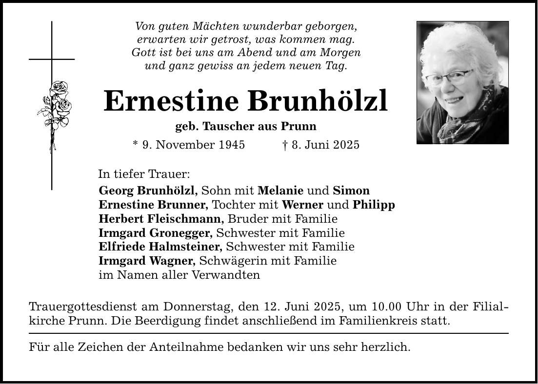 Von guten Mächten wunderbar geborgen, erwarten wir getrost, was kommen mag. Gott ist bei uns am Abend und am Morgen und ganz gewiss an jedem neuen Tag. Ernestine Brunhölzl geb. Tauscher aus Prunn * 9. November 1945 _ 8. Juni 2025 In tiefer Trauer: Georg Brunhölzl, Sohn mit Melanie und Simon Ernestine Brunner, Tochter mit Werner und Philipp Herbert Fleischmann, Bruder mit Familie Irmgard Gronegger, Schwester mit Familie Elfriede Halmsteiner, Schwester mit Familie Irmgard Wagner, Schwägerin mit Familie im Namen aller Verwandten Trauergottesdienst am Donnerstag, den 12. Juni 2025, um 10.00 Uhr in der Filialkirche Prunn. Die Beerdigung findet anschließend im Familienkreis statt. Für alle Zeichen der Anteilnahme bedanken wir uns sehr herzlich.