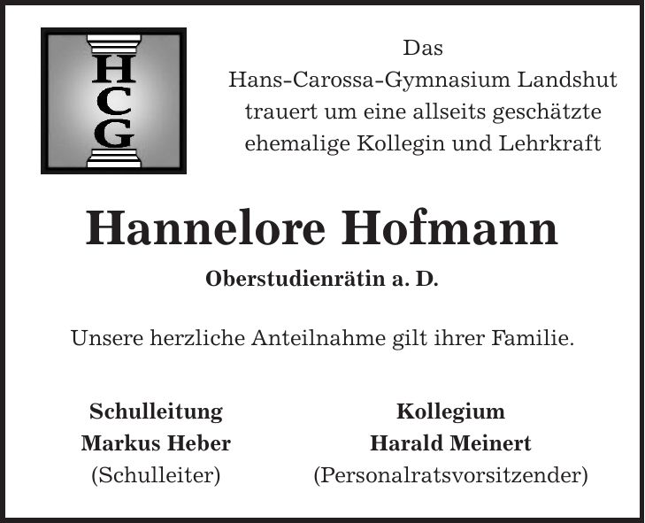 Das Hans-Carossa-Gymnasium Landshut trauert um eine allseits geschätzte ehemalige Kollegin und Lehrkraft Hannelore Hofmann Oberstudienrätin a. D. Unsere herzliche Anteilnahme gilt ihrer Familie. Schulleitung Kollegium Markus Heber Harald Meinert (Schulleiter) (Personalratsvorsitzender)