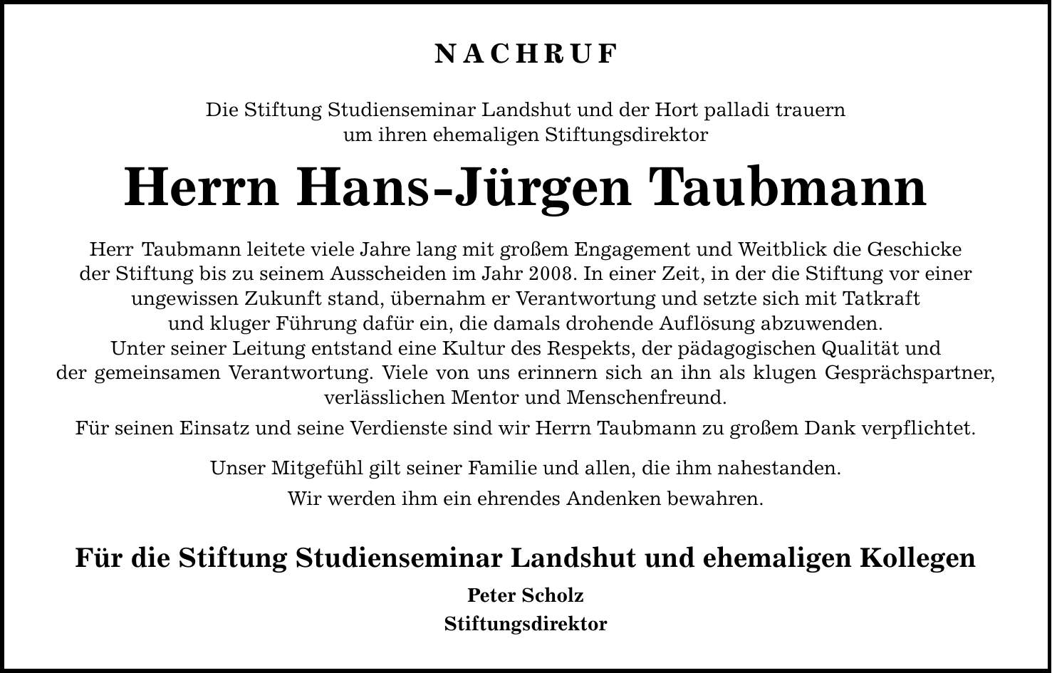 NACHRUF Die Stiftung Studienseminar Landshut und der Hort palladi trauern um ihren ehemaligen Stiftungsdirektor Herrn Hans-Jürgen Taubmann Herr Taubmann leitete viele Jahre lang mit großem Engagement und Weitblick die Geschicke der Stiftung bis zu seinem Ausscheiden im Jahr 2008. In einer Zeit, in der die Stiftung vor einer ungewissen Zukunft stand, übernahm er Verantwortung und setzte sich mit Tatkraft und kluger Führung dafür ein, die damals drohende Auflösung abzuwenden. Unter seiner Leitung entstand eine Kultur des Respekts, der pädagogischen Qualität und der gemeinsamen Verantwortung. Viele von uns erinnern sich an ihn als klugen Gesprächspartner, verlässlichen Mentor und Menschenfreund. Für seinen Einsatz und seine Verdienste sind wir Herrn Taubmann zu großem Dank verpflichtet. Unser Mitgefühl gilt seiner Familie und allen, die ihm nahestanden. Wir werden ihm ein ehrendes Andenken bewahren. Für die Stiftung Studienseminar Landshut und ehemaligen Kollegen Peter Scholz Stiftungsdirektor
